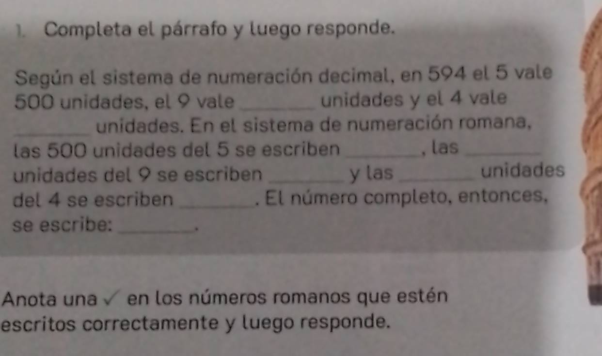 Completa el párrafo y luego responde. 
Según el sistema de numeración decimal, en 594 el 5 vale
500 unidades, el 9 vale _unidades y el 4 vale 
_unidades. En el sistema de numeración romana, 
las 500 unidades del 5 se escriben _, las_ 
unidades del 9 se escriben _y las_ unidades 
del 4 se escriben_ . El número completo, entonces, 
se escribe:_ 
. 
Anota una en los números romanos que estén 
escritos correctamente y luego responde.