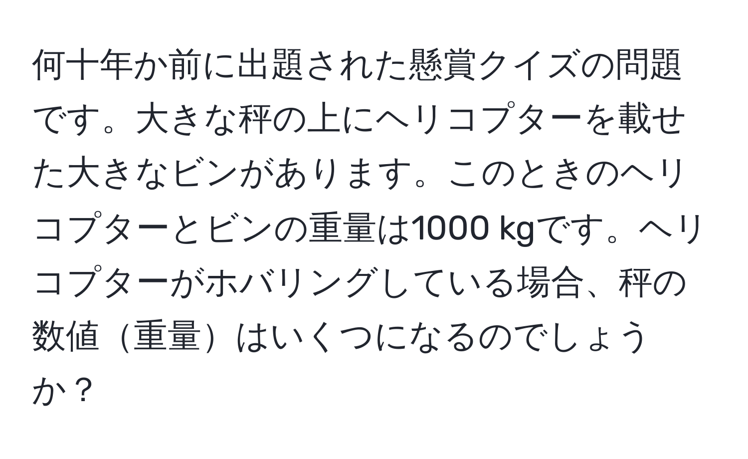 何十年か前に出題された懸賞クイズの問題です。大きな秤の上にヘリコプターを載せた大きなビンがあります。このときのヘリコプターとビンの重量は1000 kgです。ヘリコプターがホバリングしている場合、秤の数値重量はいくつになるのでしょうか？