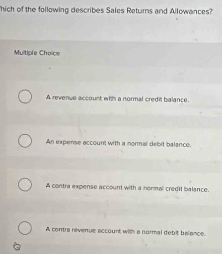 hich of the following describes Sales Returns and Allowances?
Multiple Choice
A revenue account with a normal credit balance.
An expense account with a normal debit balance.
A contra expense account with a normal credit balance.
A contra revenue account with a normal debit balance.