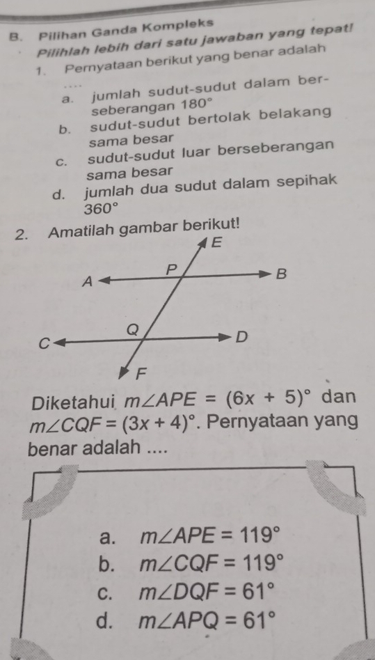 Pilihan Ganda Kompleks
Pilihlah lebih dari satu jawaban yang tepat!
1. Pernyataan berikut yang benar adalah
a. jumlah sudut-sudut dalam ber-
seberangan 180°
b. sudut-sudut bertolak belakang
sama besar
c. sudut-sudut luar berseberangan
sama besar
d. jumlah dua sudut dalam sepihak
360°
2. Amatilah gambar berikut!
Diketahui m∠ APE=(6x+5)^circ  dan
m∠ CQF=(3x+4)^circ . Pernyataan yang
benar adalah ....
a. m∠ APE=119°
b. m∠ CQF=119°
C. m∠ DQF=61°
d. m∠ APQ=61°