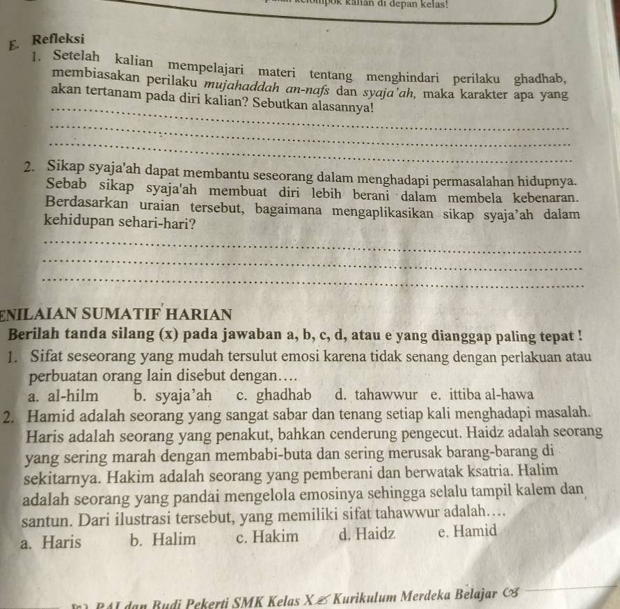 pok kanan di depan kelas!
E. Refleksi
1. Setelah kalian mempelajari materi tentang menghindari perilaku ghadhab,
membiasakan perilaku mujahaddah an-nafs dan syajɑ’ah, maka karakter apa yang
_
akan tertanam pada diri kalian? Sebutkan alasannya!
_
_
2. Sikap syaja'ah dapat membantu seseorang dalam menghadapi permasalahan hidupnya.
Sebab sikap syaja'ah membuat diri lebih berani dalam membela kebenaran.
Berdasarkan uraian tersebut, bagaimana mengaplikasikan sikap syaja’ah dalam
kehidupan sehari-hari?
_
_
_
EÑΙLαÍAN SUMATΙF HARIAN
Berilah tanda silang (x) pada jawaban a, b, c, d, atau e yang dianggap paling tepat !
1. Sifat seseorang yang mudah tersulut emosi karena tidak senang dengan perlakuan atau
perbuatan orang lain disebut dengan…
a. al-hilm b. syaja’ah c. ghadhab d. tahawwur e. ittiba al-hawa
2. Hamid adalah seorang yang sangat sabar dan tenang setiap kali menghadapi masalah.
Haris adalah seorang yang penakut, bahkan cenderung pengecut. Haidz adalah seorang
yang sering marah dengan membabi-buta dan sering merusak barang-barang di
sekitarnya. Hakim adalah seorang yang pemberani dan berwatak ksatria. Halim
adalah seorang yang pandai mengelola emosinya sehingga selalu tampil kalem dan
santun. Dari ilustrasi tersebut, yang memiliki sifat tahawwur adalah…
a. Haris b. Halim c. Hakim d. Haidz e. Hamid
41 dan Budi Pekerti SMK Kelas X & Kurikulum Merdeka Belajar