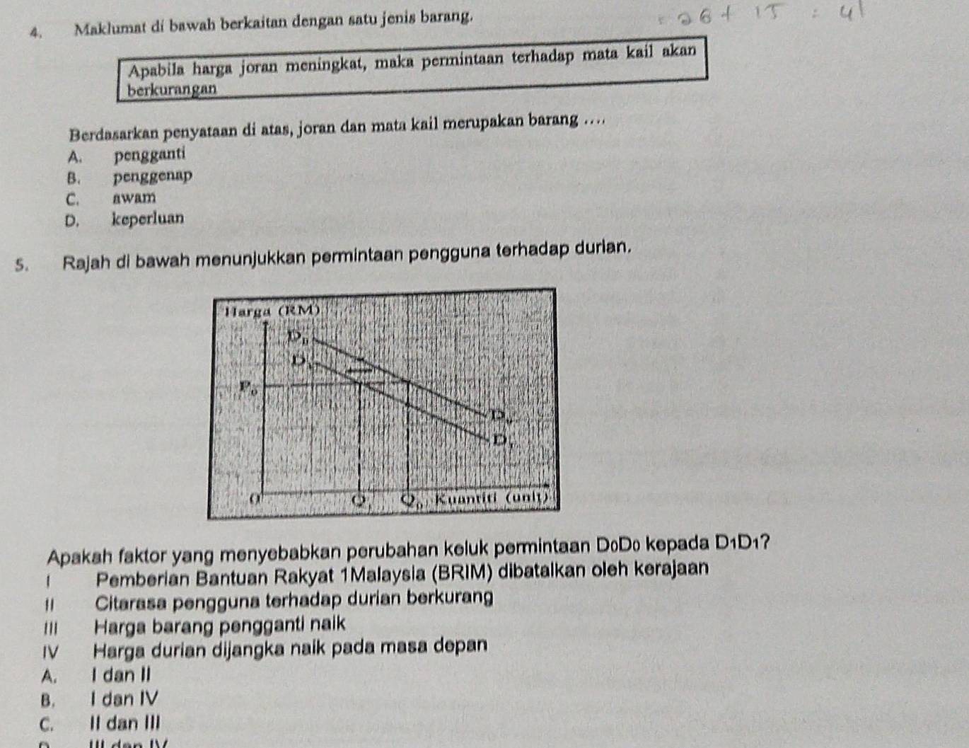 Maklumat di bawah berkaitan dengan satu jenis barang.
Apabila harga joran meningkat, maka permintaan terhadap mata kail akan
berkurangan
Berdasarkan penyataan di atas, joran dan mata kail merupakan barang ...
A. pengganti
B. penggenap
C. awam
D. keperluan
5. Rajah di bawah menunjukkan permintaan pengguna terhadap durian.
Harga (RM)
D_n
D
F_6
P_v
D, 
o Kuantiti (unit)
Q_0
Apakah faktor yang menyebabkan perubahan keluk permintaan DoDo kepada D_1D 17
Pemberian Bantuan Rakyat 1Malaysia (BRIM) dibatalkan oleh kerajaan
= Citarasa pengguna terhadap durian berkuran
III Harga barang pengganti naik
IV Harga durian dijangka naik pada masa depan
A. I dan II
B. I dan IV
C. II dan III