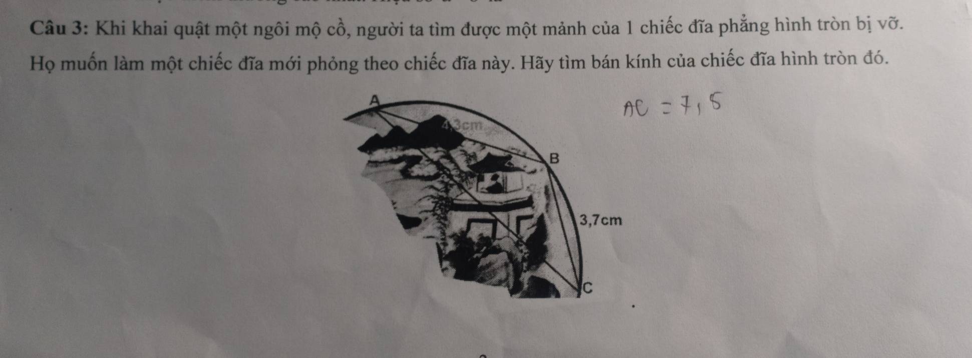 Khi khai quật một ngôi mộ cồ, người ta tìm được một mảnh của 1 chiếc đĩa phẳng hình tròn bị vỡ. 
Họ muốn làm một chiếc đĩa mới phỏng theo chiếc đĩa này. Hãy tìm bán kính của chiếc đĩa hình tròn đó.