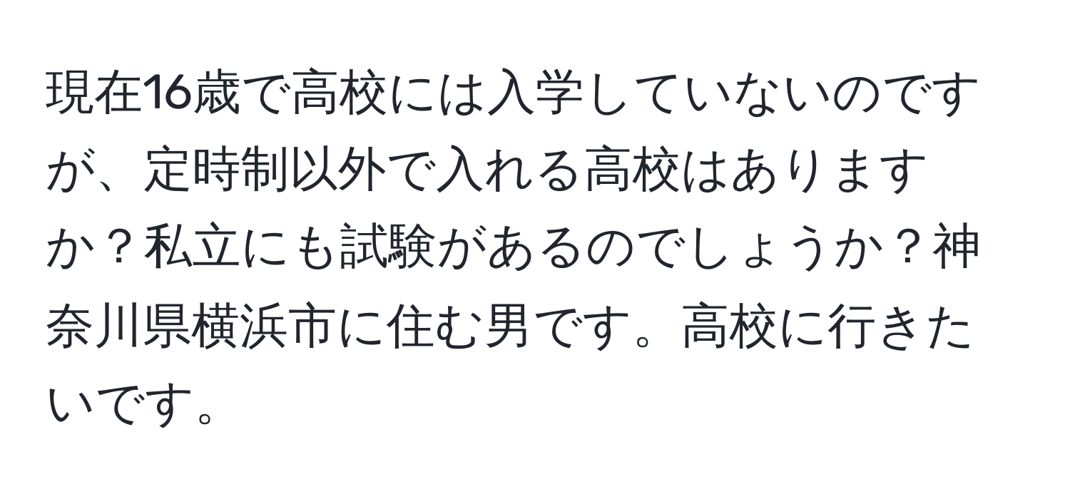 現在16歳で高校には入学していないのですが、定時制以外で入れる高校はありますか？私立にも試験があるのでしょうか？神奈川県横浜市に住む男です。高校に行きたいです。