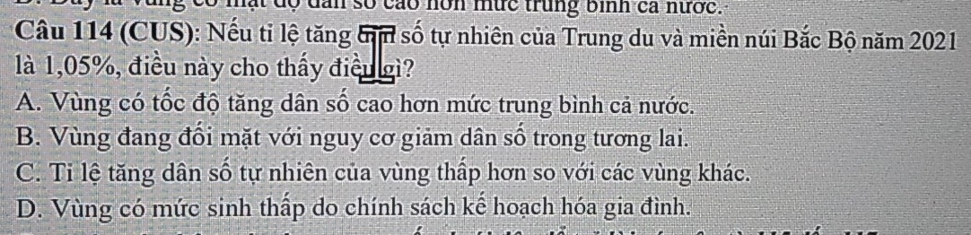 có mất độ dan số cáo nôn mức trung bình ca nước.
Câu 114 (CUS): Nếu tỉ lệ tăng tm số tự nhiên của Trung du và miền núi Bắc Bộ năm 2021
là 1,05%, điều này cho thấy điều gì?
A. Vùng có tốc độ tăng dân số cao hơn mức trung bình cả nước.
B. Vùng đang đổi mặt với nguy cơ giảm dân số trong tương lai.
C. Ti lệ tăng dân số tự nhiên của vùng thấp hơn so với các vùng khác.
D. Vùng có mức sinh thấp do chính sách kể hoạch hóa gia đình.