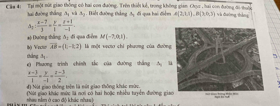 Tại một nút giao thông có hai con đường. Trên thiết kế, trong không gian Oxyz , hai con đường đó thuộc 
hai đường thẳng △ _1 và △ _2. Biết đường thắng △ _1 đi qua hai điểm A(2;1;1), B(3;0;3) và đường thằng
△ _2: (x-7)/3 = y/1 = (z+1)/-1 . 
a) Đường thẳng △ _2 đi qua điểm M(-7;0;1). 
b) Vectơ overline AB=(1;-1;2) là một vectơ chỉ phương của đường 
thẳng △ _1. 
c) Phương trình chính tắc của đường thẳng △ _1 là
 (x-3)/1 = y/-1 = (z-3)/2 . 
d) Nút giao thông trên là nút giao thông khác mức. 
(Nút giao khác mức là nơi có hai hoặc nhiều tuyến đường gia 
nhau nằm ở cao độ khác nhau) Ngà Ba Huế 
phân 11