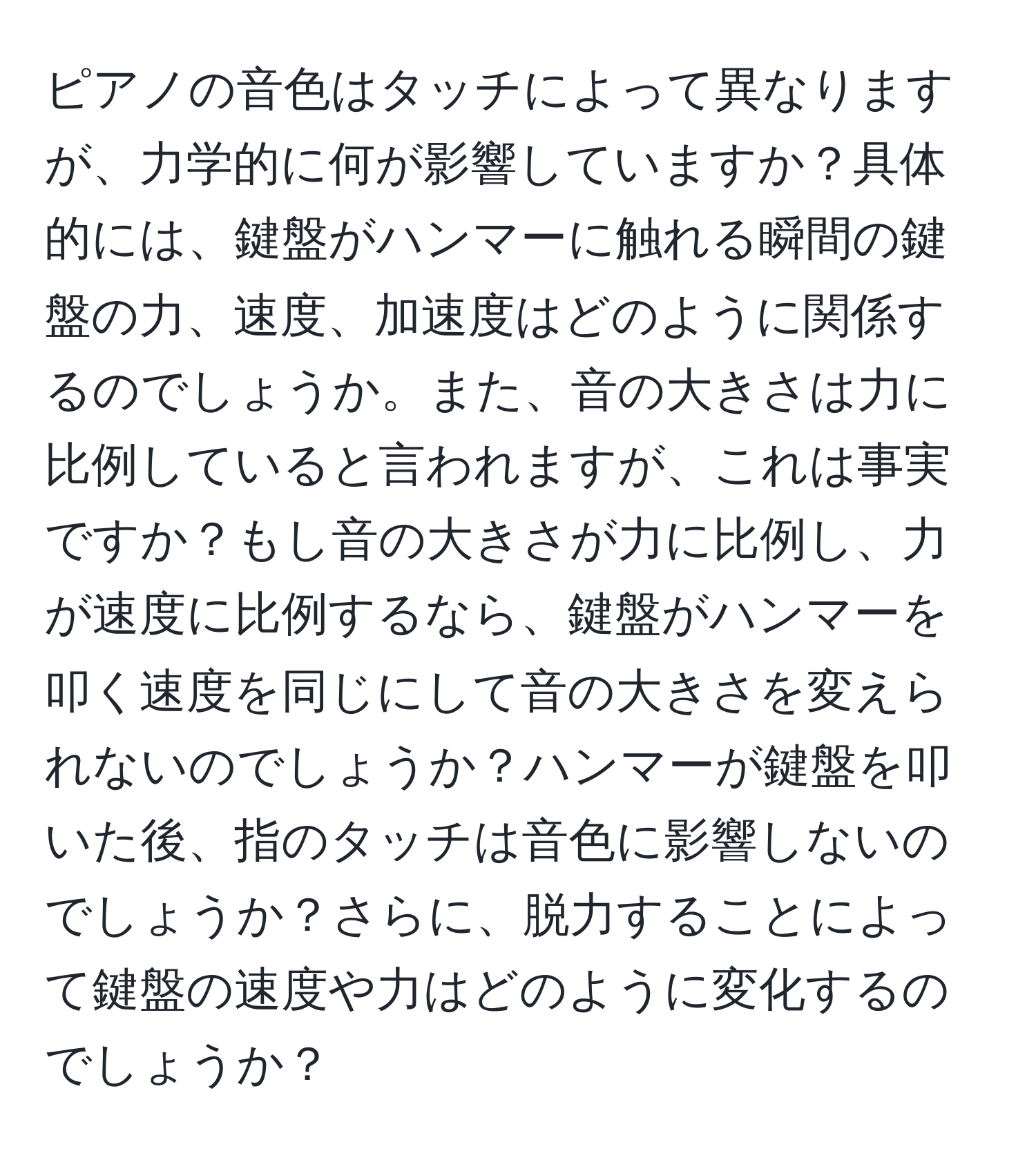 ピアノの音色はタッチによって異なりますが、力学的に何が影響していますか？具体的には、鍵盤がハンマーに触れる瞬間の鍵盤の力、速度、加速度はどのように関係するのでしょうか。また、音の大きさは力に比例していると言われますが、これは事実ですか？もし音の大きさが力に比例し、力が速度に比例するなら、鍵盤がハンマーを叩く速度を同じにして音の大きさを変えられないのでしょうか？ハンマーが鍵盤を叩いた後、指のタッチは音色に影響しないのでしょうか？さらに、脱力することによって鍵盤の速度や力はどのように変化するのでしょうか？