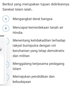 Berikut yang merupakan tujuan didirikannya
Sarekat Islam ialah..
A Mengangkat derat bangsa
B Mencapai kemerdekaan tanah air
Hindia
Menentang ketidakadilan terhadap
rakyat bumiputra dengan ciri
kerohanian yang tetap demokratis
dan militan
Menggalang kerjasama pedagang
Islam
Memajukan pendidikan dan
kebudayaan