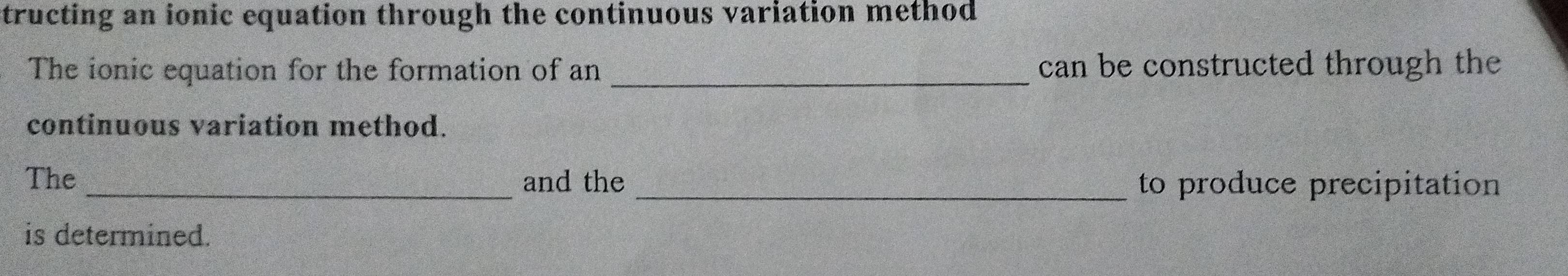 tructing an ionic equation through the continuous variation method 
The ionic equation for the formation of an _can be constructed through the 
continuous variation method. 
The _and the _to produce precipitation 
is determined.