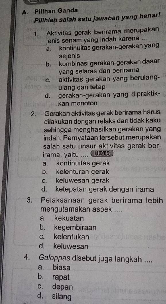 Pilihan Ganda
Pilihlah salah satu jawaban yang benar!
1. Aktivitas gerak berirama merupakan
jenis senam yang indah karena ....
a. kontinuitas gerakan-gerakan yang
sejenis
b. kombinasi gerakan-gerakan dasar
yang selaras dan berirama
c. aktivitas gerakan yang berulang-
ulang dan tetap
d. gerakan-gerakan yang dipraktik-
kan monoton
2. Gerakan aktivitas gerak berirama harus
dilakukan dengan relaks dan tidak kaku
sehingga menghasilkan gerakan yang
indah. Pernyataan tersebut merupakan
salah satu unsur aktivitas gerak ber-
irama, yaitu .... HOTS
a. kontinuitas gerak
b. kelenturan gerak
c. keluwesan gerak
d. ketepatan gerak dengan irama
3. Pelaksanaan gerak berirama lebih
mengutamakan aspek ....
a. kekuatan
b. kegembiraan
c. kelentukan
d. keluwesan
4. Galoppas disebut juga langkah ....
a. biasa
b. rapat
c. depan
d. silang