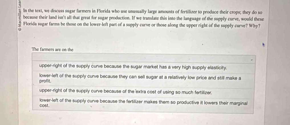 In the text, we discuss sugar farmers in Florida who use unusually large amounts of fertilizer to produce their crops; they do so
7 Florida sugar farms be those on the lower-left part of a supply curve or those along the upper right of the supply curve? Why?
because their land isn't all that great for sugar production. If we translate this into the language of the supply curve, would these
The farmers are on the
upper-right of the supply curve because the sugar market has a very high supply elasticity.
lower-left of the supply curve because they can sell sugar at a relatively low price and still make a
profit.
upper-right of the supply curve because of the extra cost of using so much fertilizer.
lower-left of the supply curve because the fertilizer makes them so productive it lowers their marginal
cost.