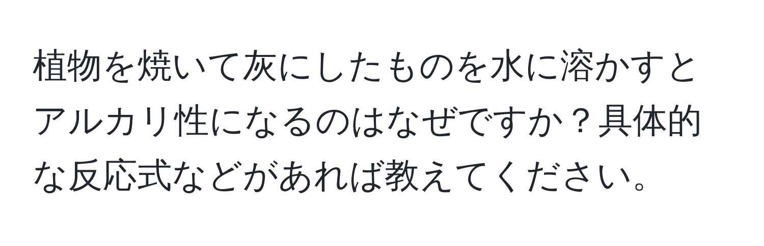 植物を焼いて灰にしたものを水に溶かすとアルカリ性になるのはなぜですか？具体的な反応式などがあれば教えてください。