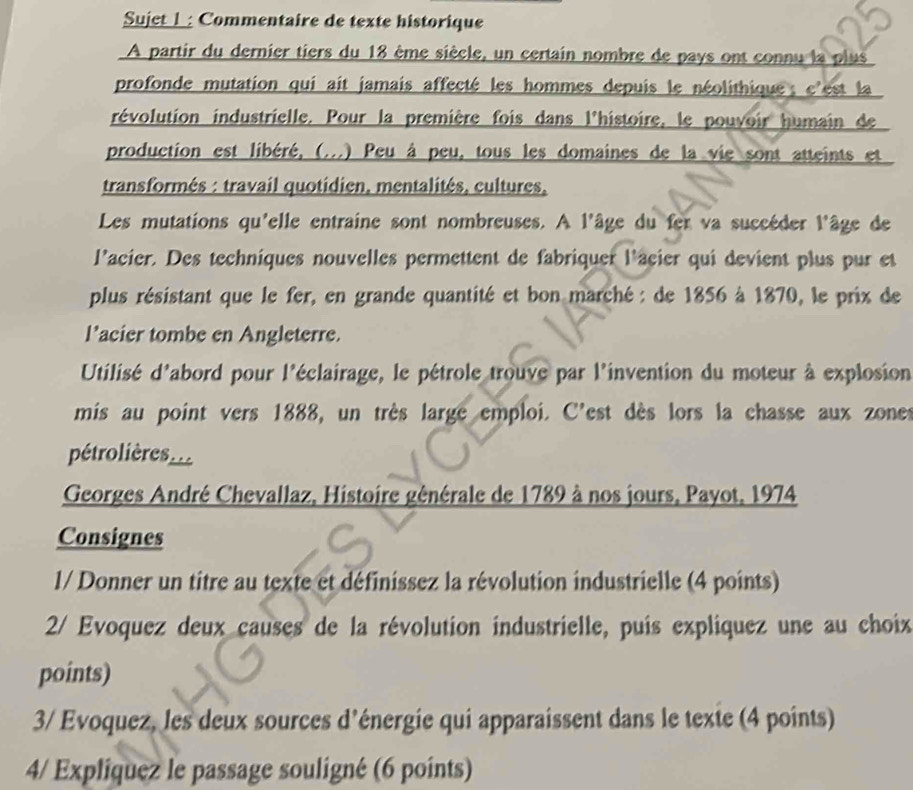 Sujet 1 : Commentaire de texte historique 
A partir du dernier tiers du 18 ême siècle, un certain nombre de pays ont connu la plus 
profonde mutation qui ait jamais affecté les hommes depuis le néolithique ; e'est la 
révolution industrielle. Pour la première fois dans l'histoire, le pouvoir humain de 
production est libéré, (...) Peu à peu, tous les domaines de la vie sont atteints et 
transformés : travail quotidien, mentalités, cultures, 
Les mutations qu'elle entraine sont nombreuses. A l'âge du fer va succéder l'âge de 
l'acier. Des techniques nouvelles permettent de fabriquer l'acier qui devient plus pur et 
plus résistant que le fer, en grande quantité et bon marché : de 1856 à 1870, le prix de 
l’acier tombe en Angleterre. 
Utilisé d'abord pour l'éclairage, le pétrole trouve par l'invention du moteur à explosion 
mis au point vers 1888, un très large emploi. C'est dès lors la chasse aux zones 
pétrolières. 
Georges André Chevallaz, Histoire gênérale de 1789 à nos jours, Payot, 1974 
Consignes 
1/ Donner un titre au texte et définissez la révolution industrielle (4 points) 
2/ Evoquez deux causes de la révolution industrielle, puis expliquez une au choix 
points) 
3/ Evoquez, les deux sources d'énergie qui apparaissent dans le texte (4 points) 
4/ Expliquez le passage souligné (6 points)