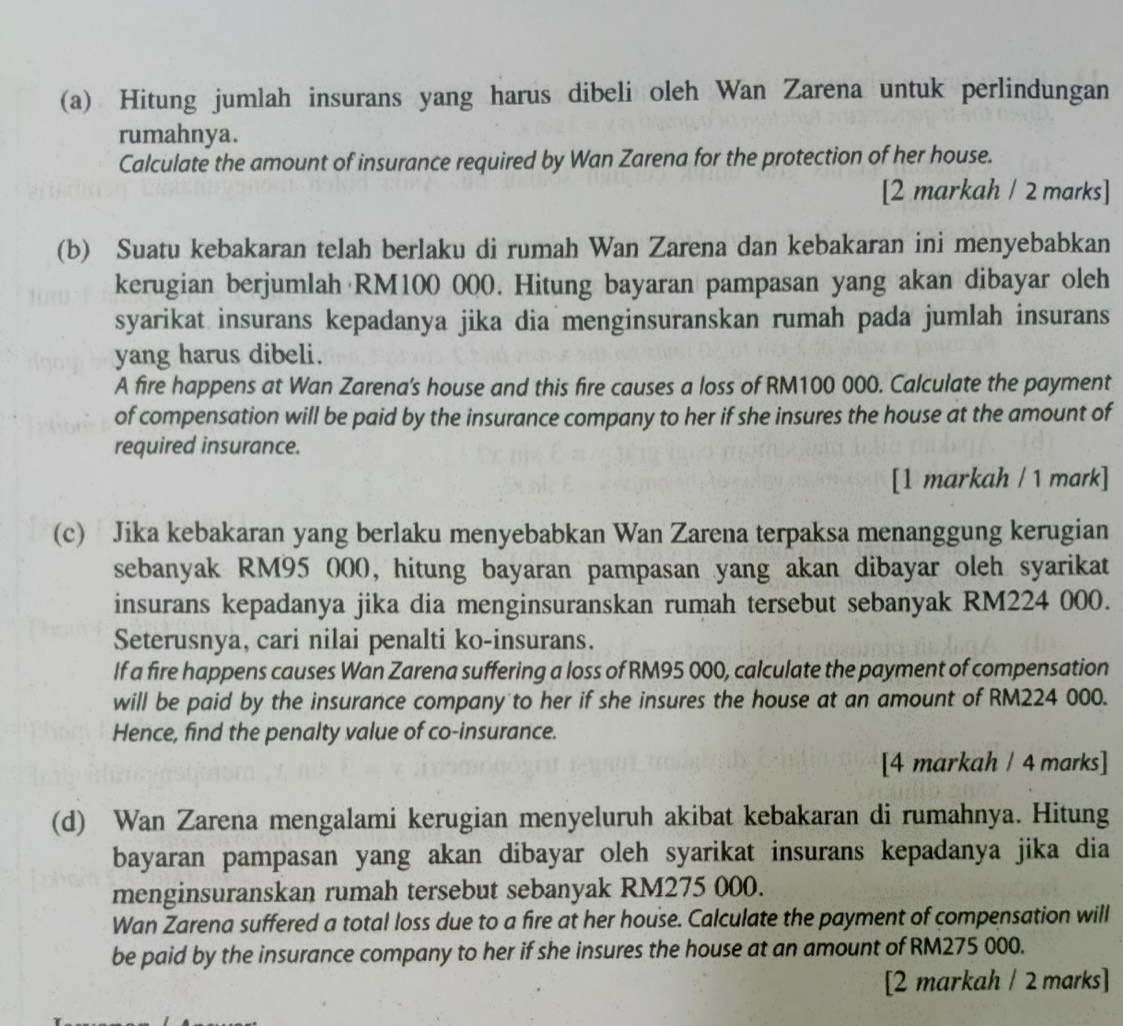 Hitung jumlah insurans yang harus dibeli oleh Wan Zarena untuk perlindungan
rumahnya.
Calculate the amount of insurance required by Wan Zarena for the protection of her house.
[2 markah / 2 marks]
(b) Suatu kebakaran telah berlaku di rumah Wan Zarena dan kebakaran ini menyebabkan
kerugian berjumlah RM100 000. Hitung bayaran pampasan yang akan dibayar oleh
syarikat insurans kepadanya jika dia menginsuranskan rumah pada jumlah insurans
yang harus dibeli.
A fire happens at Wan Zarena's house and this fire causes a loss of RM100 000. Calculate the payment
of compensation will be paid by the insurance company to her if she insures the house at the amount of
required insurance.
[1 markah / 1 mark]
(c) Jika kebakaran yang berlaku menyebabkan Wan Zarena terpaksa menanggung kerugian
sebanyak RM95 000, hitung bayaran pampasan yang akan dibayar oleh syarikat
insurans kepadanya jika dia menginsuranskan rumah tersebut sebanyak RM224 000.
Seterusnya, cari nilai penalti ko-insurans.
If a fire happens causes Wan Zarena suffering a loss of RM95 000, calculate the payment of compensation
will be paid by the insurance company to her if she insures the house at an amount of RM224 000.
Hence, find the penalty value of co-insurance.
[4 markah / 4 marks]
(d) Wan Zarena mengalami kerugian menyeluruh akibat kebakaran di rumahnya. Hitung
bayaran pampasan yang akan dibayar oleh syarikat insurans kepadanya jika dia
menginsuranskan rumah tersebut sebanyak RM275 000.
Wan Zarena suffered a total loss due to a fire at her house. Calculate the payment of compensation will
be paid by the insurance company to her if she insures the house at an amount of RM275 000.
[2 markah / 2 marks]