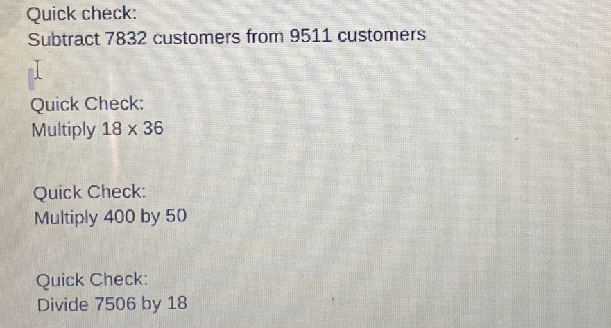 Quick check: 
Subtract 7832 customers from 9511 customers 
Quick Check: 
Multiply 18* 36
Quick Check: 
Multiply 400 by 50
Quick Check: 
Divide 7506 by 18