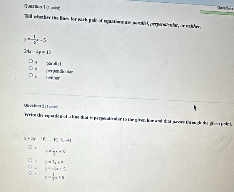 Questions
Tell whether the lines for each pair of equations are parallel, perpendicular, or neither.
y=- 1/6 x-5
24x-4y=12
parallel
b perpendicular
C neither
Question 2 (1 point)
Write the equation of a line that is perpendicular to the given line and that passes through the given point.
x+3y=16; P(-3,-4)
a y= 1/3 x+5
b y=3x+5
c y=-3x+5
d y= 1/3 x+9