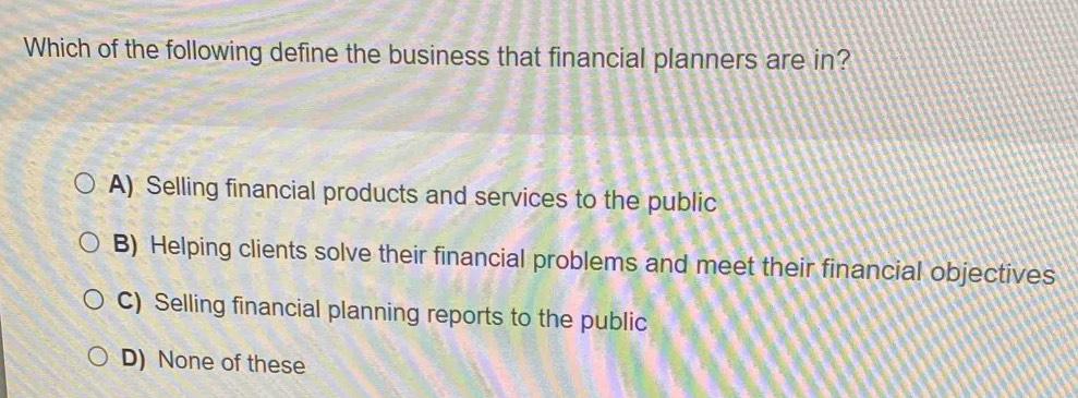 Which of the following define the business that financial planners are in?
A) Selling financial products and services to the public
B) Helping clients solve their financial problems and meet their financial objectives
C) Selling financial planning reports to the public
D) None of these