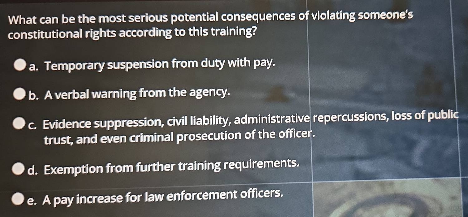 What can be the most serious potential consequences of violating someone's
constitutional rights according to this training?
a. Temporary suspension from duty with pay.
b. A verbal warning from the agency.
c. Evidence suppression, civil liability, administrative repercussions, loss of public
trust, and even criminal prosecution of the officer.
d. Exemption from further training requirements.
e. A pay increase for law enforcement officers.