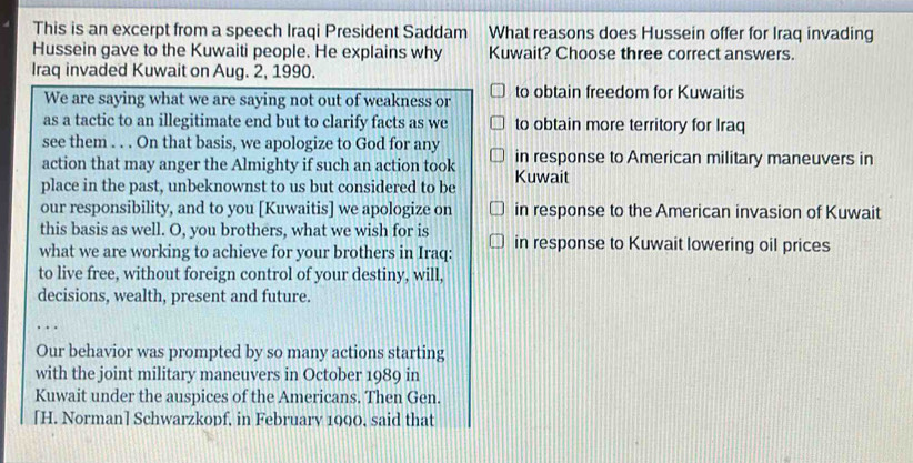 This is an excerpt from a speech Iraqi President Saddam What reasons does Hussein offer for Iraq invading 
Hussein gave to the Kuwaiti people. He explains why Kuwait? Choose three correct answers. 
Iraq invaded Kuwait on Aug. 2, 1990. 
We are saying what we are saying not out of weakness or to obtain freedom for Kuwaitis 
as a tactic to an illegitimate end but to clarify facts as we to obtain more territory for Iraq 
see them . . . On that basis, we apologize to God for any 
action that may anger the Almighty if such an action took in response to American military maneuvers in 
place in the past, unbeknownst to us but considered to be Kuwait 
our responsibility, and to you [Kuwaitis] we apologize on in response to the American invasion of Kuwait 
this basis as well. O, you brothers, what we wish for is 
what we are working to achieve for your brothers in Iraq: in response to Kuwait lowering oil prices 
to live free, without foreign control of your destiny, will, 
decisions, wealth, present and future. 
Our behavior was prompted by so many actions starting 
with the joint military maneuvers in October 1989 in 
Kuwait under the auspices of the Americans. Then Gen. 
[H. Norman] Schwarzkopf, in February 1900, said that