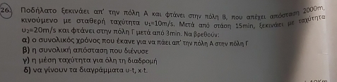 Ποδήλατο ξεκινάει απί την πόλη Α και φτάνει στην πόλη Β. που απέχει απόαταση 2000m, 
κινούμενο με σταθερή ταχύτητα u_1=10m/s 5, Μετά από στάση 15mίη, ξεκιναει με ταχότητα
u_2=20m/s τν και φτάνει στην πόληΓ μετά από 3πίη. Να βρεθούν; 
α) ο συνολικόςαχορόνοςαπουαοέκανε για νααπάειαπίτηναπόλη ΑοστηναπτόληΡ 
β) η συνολική απόσταση που διένυσε 
γη η μέση ταχότηταα για όλη τη διαδρομή 
δ) να γίνουν τα διαγράμματα υ-t, x-t.