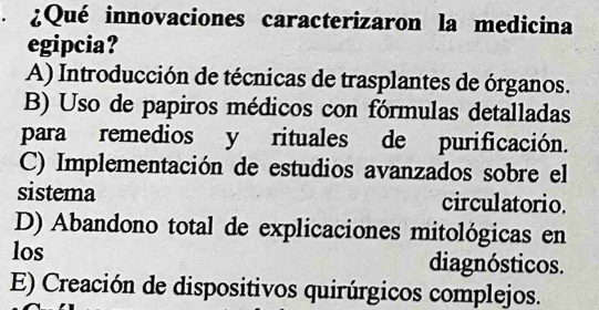 ¿Qué innovaciones caracterizaron la medicina
egipcia?
A) Introducción de técnicas de trasplantes de órganos.
B) Uso de papiros médicos con fórmulas detalladas
para remedios y rituales de purificación.
C) Implementación de estudios avanzados sobre el
sistema circulatorio.
D) Abandono total de explicaciones mitológicas en
los diagnósticos.
E) Creación de dispositivos quirúrgicos complejos.