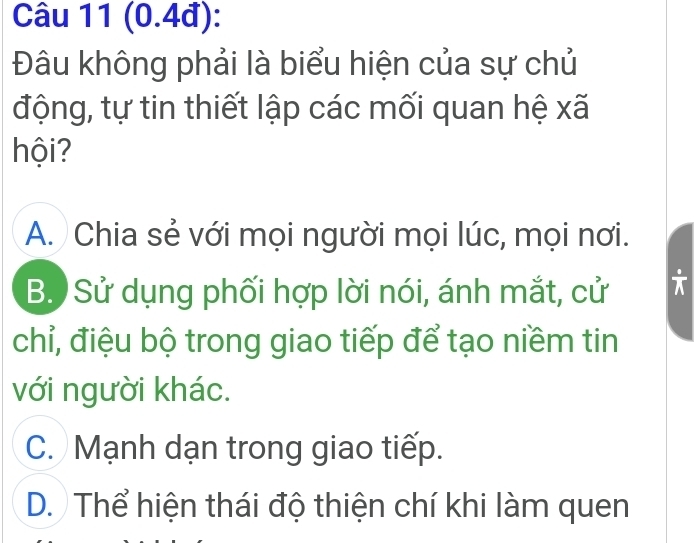 (0.4đ):
Đâu không phải là biểu hiện của sự chủ
động, tự tin thiết lập các mối quan hệ xã
hội?
A. Chia sẻ với mọi người mọi lúc, mọi nơi.
B. Sử dụng phối hợp lời nói, ánh mắt, cử
chỉ, điệu bộ trong giao tiếp để tạo niềm tin
với người khác.
C. Mạnh dạn trong giao tiếp.
D. Thể hiện thái độ thiện chí khi làm quen