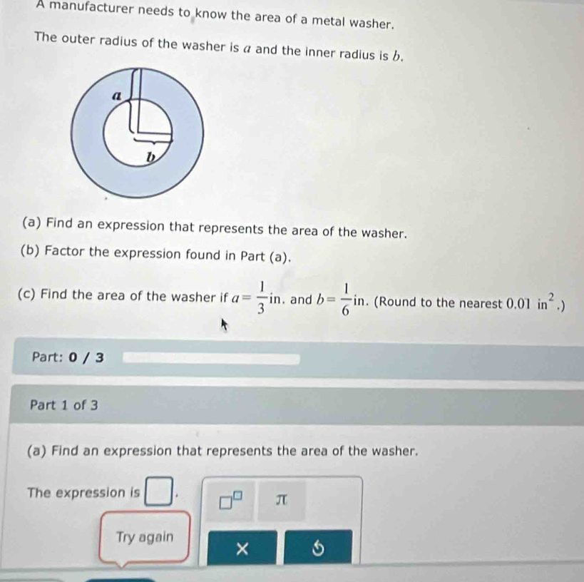 A manufacturer needs to know the area of a metal washer. 
The outer radius of the washer is a and the inner radius is b. 
(a) Find an expression that represents the area of the washer. 
(b) Factor the expression found in Part (a). 
(c) Find the area of the washer if a= 1/3 in. and b= 1/6 in. n. (Round to the nearest 0.01in^2.)
Part: 0 / 3 
Part 1 of 3 
(a) Find an expression that represents the area of the washer. 
The expression is □ □ 
□^(□) π
Try again ×