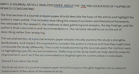 WRITE A JOURNAL ARTICLE ANALYSIS PAPER ABOUT THE THE MIS-EDUCATION OF FILIPINO BY 
RENATO CONSTANTINO 
The first section of a journal analysis paper should describe the topic of the article and highlight the 
author's main points. This includes describing the research problem and theoretical framework, 
the rationale for the research, the methods of data gathering and analysis, the key findings, and the 
author's final conclusions and recommendations. The narrative should focus on the act of 
describing rather than analyzing. 
The second section of a journal analysis paper should critically examine the study's strengths, 
weaknesses, and impact. It's important to consider the author's choices and how they might have 
conducted the study differently. This could include examining the sources used, the method used, 
or highlighting specific recommendations. Reflecting on the study itself can help identify areas for 
improvement, such as if the recommendations targeted specific communities or individuals. 
Overall Evaluation Section 
The final section of a journal analysis paper should bring your thoughts together into a coherent 
assessment of the value of the research study.