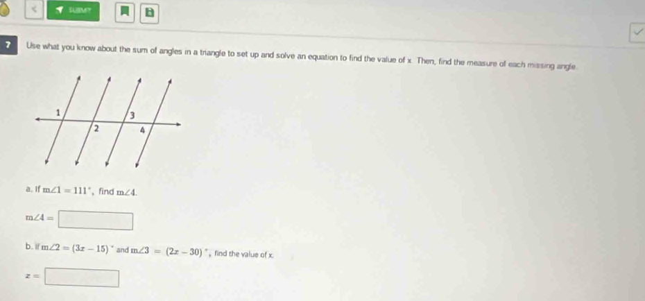 SUBMT B 
7 Use what you know about the sum of angles in a triangle to set up and solve an equation to find the value of x. Then, find the measure of each missing angle 
a. If m∠ 1=111° , find m∠ 4.
m∠ 4=□ □ 
b. ifm∠ 2=(3x-15)^circ  and m∠ 3=(2x-30)^circ  , find the value of x.
x=□