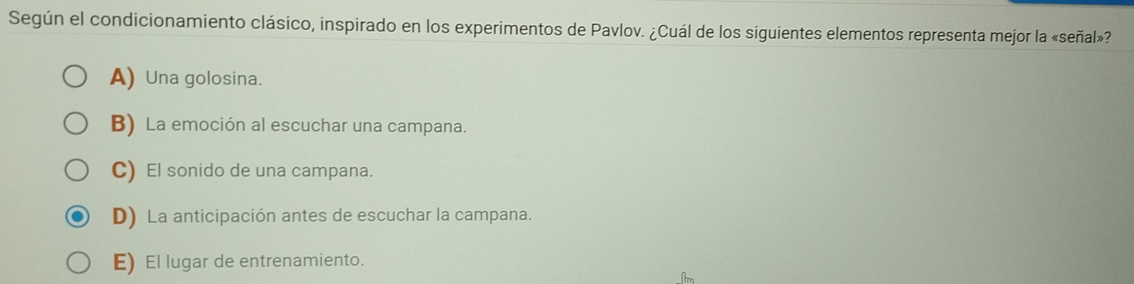 Según el condicionamiento clásico, inspirado en los experimentos de Pavlov. ¿Cuál de los siguientes elementos representa mejor la «señal»?
A) Una golosina.
B) La emoción al escuchar una campana.
C) El sonido de una campana.
D) La anticipación antes de escuchar la campana.
E) El lugar de entrenamiento.