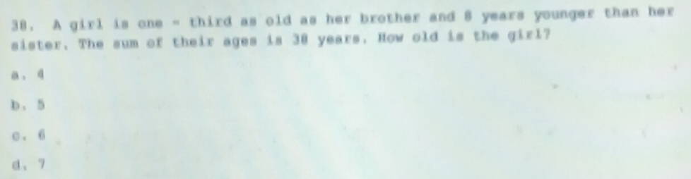 A girl is one - third as old as her brother and 8 years younger than her
sister. The sum of their ages is 38 years. How old is the girl?
a . 4
b. 5
c . 6
d、 7