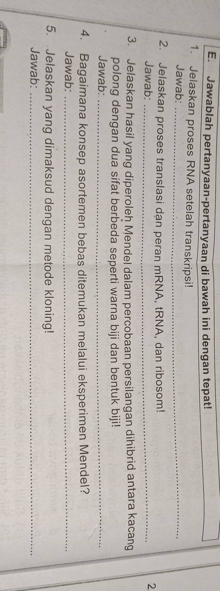 Jawablah pertanyaan-pertanyaan di bawah ini dengan tepat! 
1. Jelaskan proses RNA setelah transkripsi! 
Jawab:_ 
2. Jelaskan proses translasi dạn peran mRNA, tRNA, dan ribosom! 
Jawab:_ 
2 
3. Jelaskan hasil yang diperoleh Mendel dalam percobaan persilangan dihibrid antara kacang 
polong dengan dua sifat berbeda seperti warna biji dan bentuk biji! 
Jawab:_ 
4. Bagaimana konsep asortemen bebas ditemukan melalui eksperimen Mendel? 
Jawab:_ 
5. Jelaskan yang dimaksud dengan metode kloning! 
Jawab:_