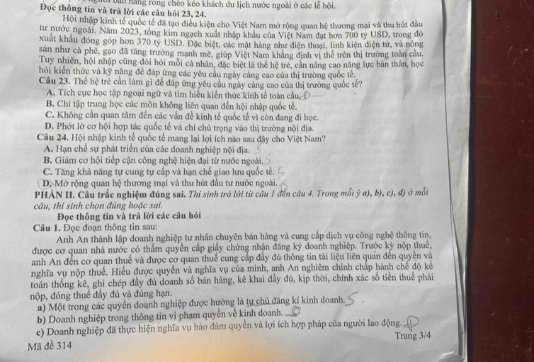 Lưội bản hãng rong chèo kéo khách du lịch nước ngoài ở các lễ hội.
Đọc thông tin và trả lời các câu hỏi 23, 24.
Hội nhập kinh tế quốc tế đã tạo điều kiện cho Việt Nam mở rộng quan hệ thương mại và thu hút đầu
tư nước ngoài. Năm 2023, tổng kim ngạch xuất nhập khẩu của Việt Nam đạt hơn 700 tỷ USD, trong đó
xuất khẩu đóng góp hơn 370 tỷ USD. Đặc biệt, các mặt hàng như điện thoại, linh kiện điện tử, và nông
sản như cả phê, gạo đã tăng trưởng mạnh mẽ, giúp Việt Nam khăng định vị thể trên thị trường toàn cầu.
Tuy nhiên, hội nhập cũng đòi hỏi mỗi cá nhân, đặc biệt là thể hệ trẻ, cần nâng cao năng lực bản thân, học
hỏi kiến thức và kỹ năng đề đáp ứng các yêu cầu ngày càng cao của thị trường quốc tế.
Câu 23. Thể hệ trẻ cần làm gì để đáp ứng yêu cầu ngày càng cao của thị trường quốc tế?
A. Tích cực học tập ngoại ngữ và tìm hiểu kiến thức kinh tế toàn cầu,
B. Chi tập trung học các môn không liên quan đến hội nhập quốc tế.
C. Không cần quan tâm đến các vấn đề kinh tế quốc tế vì còn đang đi học.
D. Phớt lờ cơ hội hợp tác quốc tế và chỉ chú trọng vào thị trường nội địa.
Câu 24. Hội nhập kinh tế quốc tế mang lại lợi ích nào sau đây cho Việt Nam?
A. Hạn chế sự phát triển của các doanh nghiệp nội địa.
B. Giảm cơ hội tiếp cận công nghệ hiện đại từ nước ngoài.
C. Tăng khả năng tự cung tự cấp và hạn chế giao lưu quốc tế.
D. Mở rộng quan hệ thương mại và thu hút đầu tư nước ngoài.
PHÀN II. Câu trắc nghiệm đúng sai. Thí sinh trả lời từ câu 1 đến câu 4. Trong mỗi ý a), b), c), đ) ở mỗi
câu, thí sinh chọn đúng hoặc sai.
Đọc thông tin và trả lời các câu hỏi
Câu 1. Đọc đoạn thông tin sau:
Anh An thành lập doanh nghiệp tư nhân chuyên bán hàng và cung cấp dịch vụ công nghệ thông tin,
được cơ quan nhà nước có thẩm quyền cấp giấy chứng nhận đăng ký doanh nghiệp. Trước kỳ nộp thuế,
anh An đến cơ quan thuế và được cơ quan thuế cung cấp đầy đủ thông tin tài liệu liên quán đến quyền và
nghĩa vụ nộp thuế. Hiểu được quyền và nghĩa vụ của mình, anh An nghiêm chính chấp hành chế độ kế
toán thống kê, ghi chép đầy đủ doanh số bán hàng, kê khai đầy đủ, kịp thời, chính xác số tiên thuế phải
nộp, đóng thuế đầy đủ và đúng hạn.
a) Một trong các quyền doanh nghiệp được hưởng là tự chủ đăng kí kinh doanh.
b) Doanh nghiệp trong thông tin vi phạm quyền về kinh doanh.
c) Doanh nghiệp đã thực hiện nghĩa vụ bảo đảm quyền và lợi ích hợp pháp của người lao động.
Mã đề 314 Trang 3/4