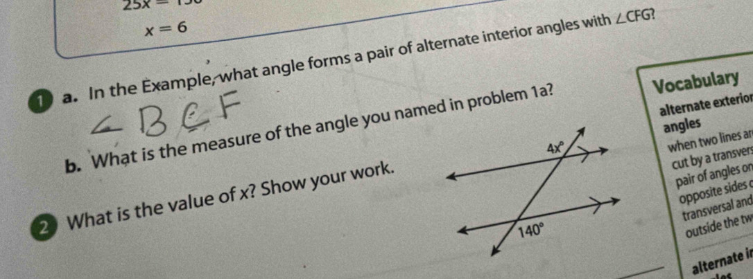 25x=
x=6
a. In the Example, what angle forms a pair of alternate interior angles with ∠ CFG
alternate exterior
b. What is the measure of the angle you named in problem 1a? Vocabulary
angles
when two lines ar
cut by a transvers
pair of angles on
opposite sides 
2 What is the value of x? Show your work.
transversal and
outside the tw
alternate in