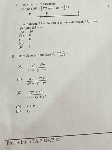 Pada gambar di bawah ini!
7.
Panjang QR= 1/2 PQ, QR+RS= 3/4 PS, s
P Q R
Jika panjang PS=16d dan A terletak di tengah PS, maka
panjang RA=. .
(A) 10
8
(B) 8
(C) 6
(D) 4
(E) 2
5. Bentuk sederhana dari  (x^(-1)y-xy^(-1))/x^(-2)y-xy^(-2) =...
(A)  (xy^2-x^2y)/x^2+xy+y^2 
(B)  (xy^2+x^2y)/x^2+xy+y^2 
(C)  (xy^2+x^2y)/x^2-xy+y^2 
(D) x+y
(E) xy
Prosus Inten T.A. 2024/2025