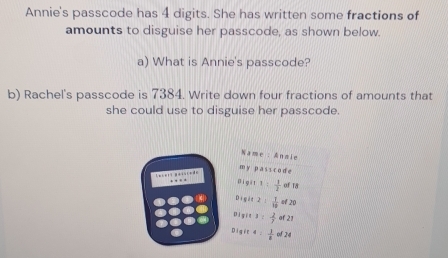 Annie's passcode has 4 digits. She has written some fractions of
amounts to disguise her passcode, as shown below.
a) What is Annie's passcode?
b) Rachel's passcode is 7384. Write down four fractions of amounts that
she could use to disguise her passcode.
Name : Anmle
m y pass code
. 
Digit t :  1/2  of 18
Digit :  1/10  of 20
Diyit J :  2/7  of 21
Digre 4  1/8  of 24