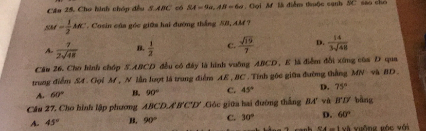 Cho hình chóp đều S. ABC có SA=9a, AB=6a Gọi M là điểm thuộc cạnh SC sao cho
SM= 1/2 MC. Cosin của góc giữa hai đường thắng SB, AM ?
B.
A.  7/2sqrt(48)   1/2 
C.  sqrt(19)/7  D.  14/3sqrt(48) 
Cầu 26. Cho hình chóp S. ABCD đều có đây là hình vuỡng ABCD, E lã điễm đổi xứng của D qua
trung điểm SA. Gọi M , N lần lượt lã trung điểm AE , BC. Tính góc giữa đường thắng MN và BD.
D. 75°
A. 60°
B. 90°
C. 45°
Câu 27, Cho hình lập phương ABCD. A'B'C'D'.Góc giữa hai đường thắng BA' và B'D' bāng
D. 60°
A. 45°
B. 90°
C. 30°
SA=1vee h vuống góc với