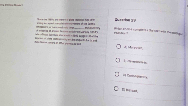Ming & Wlting (Module 1)
Since the 1960s, the theory of plate tectonics has been Question 29
widely accepted to explain the movement of the Earth's
#thosphere, or outermost solid layer_ the discovery Which choice completes the text with the mosl igai
of evidence of ancient tectanic activity on Mars by NASA's transition?
Mars Global Surveyor spacecraft in 1999 suggests that the
process of plate tectonics may not be unique to Earth and
may have occurred on other planets as well. A) Mareover,
B) Nevertheless,
C) Consequently.
D) Instead,