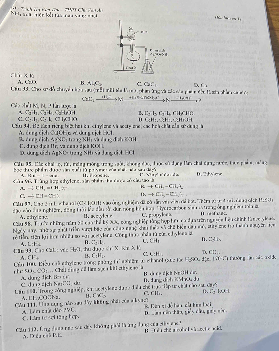 GV: Trịnh Thị Kim Thu - THPT Chu Văn An
NH 3 xuất hiện kết tủa màu vàng nhạt.
Hỏa hữu cơ 1 1
Chất X là
A. CaO. B. Al_4C_3. C. CaC_2. D. Ca
Câu 93. Cho sơ đồ chuyển hóa sau (mỗi mũi tên là một phản ứng và các sản phầm đều là sản phẩm chính):
CaC_2xrightarrow +H_2OM- xrightarrow +H_2/Pd/PbCO_3,t^6Nxrightarrow +H_2O/H^+P
Các chất M, N, P lần lượt là
A. C_2H_2,C_2H_6,C_2H_5OH. B. C_2H_2,C_2H_4,CH_3CHO.
C. C_2H_2,C_2H_6,CH_3CHO. D. C_2H_2,C_2H_4,C_2H_5OH.
Câu 94. Để tách riêng biệt hai khí ethylene và acetylene, các hoá chất cần sử dụng là
A. dung dịch Ca(OH)_2 2 và dung dịch HCl.
B. dung dịch AgNO_3 trong NH_3 và dung dịch KOH.
C. dung dịch Br₂ và dung dịch KOH.
D. dung dịch AgNO_3 trong NH_3 và dung dịch HCl.
Câu 95. Các chai lọ, túi, màng mỏng trong suốt, không độc, được sử dụng làm chai dựng nước, thực phẩm, màng
bọc thực phẩm được sản xuất từ polymer của chất nào sau dây?
A. But-1-ene. B. Propene. C. Vinyl chloride. D. Ethylene.
Câu 96. Trùng hợp ethylene, sản phẩm thu được có cấu tạo là
B.
A. -(-CH_2=CH_2to _n. -(-CH_2-CH_2to _n·
C. -(-CH=CH)_n.
D. -(-CH_3-CH_3to _n.
Câu 97. Cho 2 mL ethanol (C_2H_5OH) vào ống nghiệm đã có sẵn vài viên đá bọt. Thêm từ từ 4 mL dung dịch H_2SO_4
đặc vào ống nghiệm, đồng thời lắc đều rồi đun nóng hỗn hợp. Hydrocarbon sinh ra trong ống nghiệm trên là
A. ethylene. B. acetylene. C. propylene. D. methane.
Câu 98. Trước những năm 50 của thế kỷ XX, công nghiệp tổng hợp hữu cơ dựa trên nguyên liệu chính là acetylene.
Ngày nay, nhờ sự phát triển vượt bậc của công nghệ khai thác và chế biến dầu mỏ, ethylene trở thành nguyên liệu
trẻ tiền, tiện lợi hơn nhiều so với acetylene. Công thức phân tử của ethylene là
A. C_2H_4. C_2H_6. C. CH_4. D. C_2H_2.
B.
Câu 99. Cho CaC_2 vào H_2O 9, thu được khí X. Khí X là
A. CH4.
B. C_2H_2.
C. C_2H_4
D. CO_2.
Câu 100. Điều chế ethylene trong phòng thí nghiệm từ ethanol (xúc tác H_2SO_4dac, 170°C) thường lẫn các oxide
như SO_2,CO_2 M. Chất dùng đề làm sạch khí ethylene là
A. dung dịch Br₂ dư. B. dung dịch NaOH dư.
C. dung dịch Na_2CO_3 du. D. dung dịch KMnO₄ dư.
Câu 110. Trong công nghiệp, khí acetylene được điều chế trực tiếp từ chất nào sau đây?
A. CH_3 COONa. B. CaC_2. C. CH₄. D. C_2H_5OH.
Câu 111. Ứng dụng nào sau đây không phải của alkyne?
A. Làm chất dẻo PVC. B. Đèn xì để hàn, cắt kim loại.
C. Làm tơ sợi tổng hợp. D. Làm nến thắp, giấy dầu, giấy nến.
Câu 112. Ứng dụng nào sau đây không phải là ứng dụng của ethylene?
A. Điều chế P.E. B. Điều chế alcohol và acetic acid.