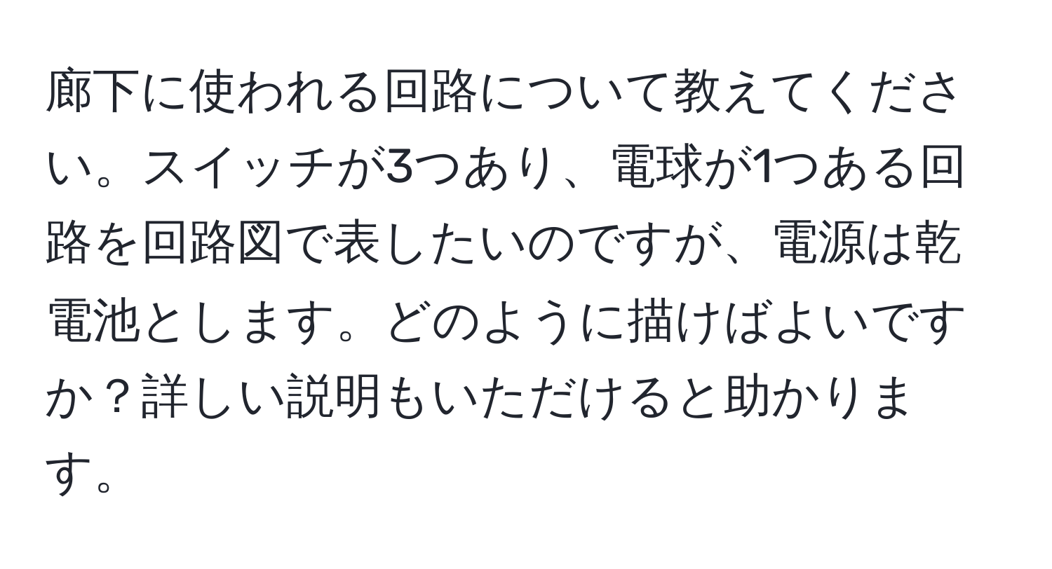 廊下に使われる回路について教えてください。スイッチが3つあり、電球が1つある回路を回路図で表したいのですが、電源は乾電池とします。どのように描けばよいですか？詳しい説明もいただけると助かります。