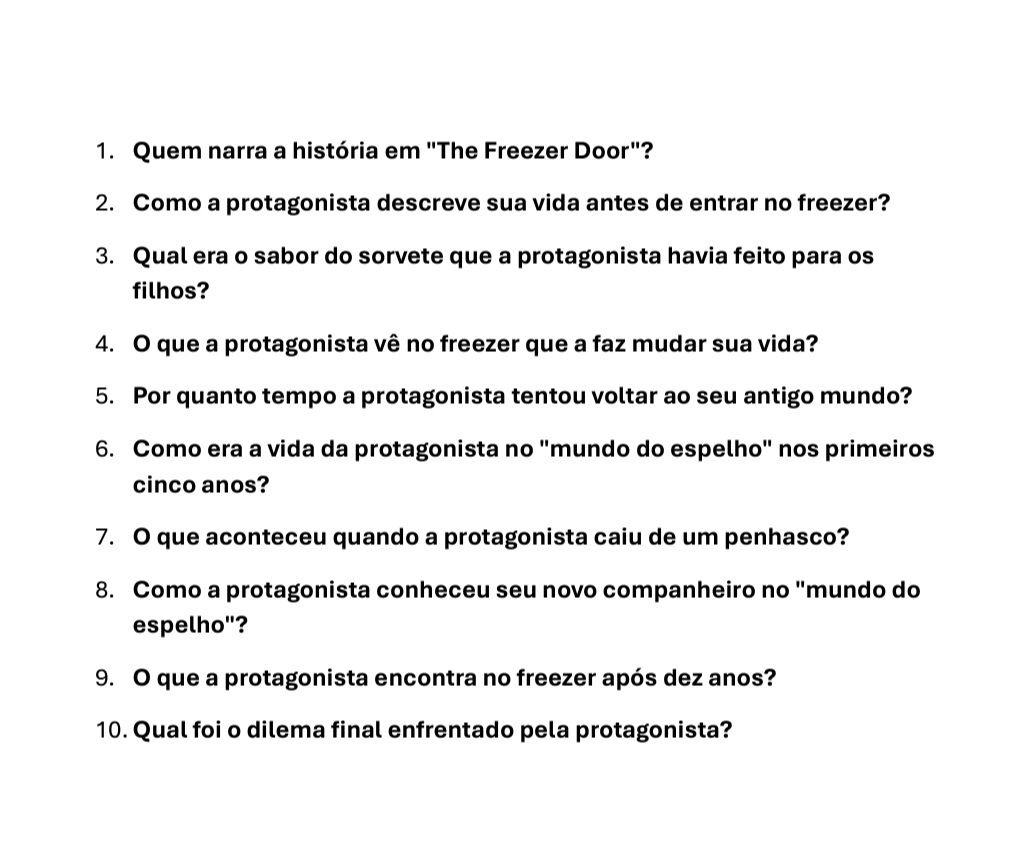 Quem narra a história em "The Freezer Door"? 
2. Como a protagonista descreve sua vida antes de entrar no freezer? 
3. Qual era o sabor do sorvete que a protagonista havia feito para os 
filhos? 
4. O que a protagonista vê no freezer que a faz mudar sua vida? 
5. Por quanto tempo a protagonista tentou voltar ao seu antigo mundo? 
6. Como era a vida da protagonista no "mundo do espelho" nos primeiros 
cinco anos? 
7. O que aconteceu quando a protagonista caiu de um penhasco? 
8. Como a protagonista conheceu seu novo companheiro no "mundo do 
espelho"? 
9. O que a protagonista encontra no freezer após dez anos? 
10. Qual foi o dilema final enfrentado pela protagonista?