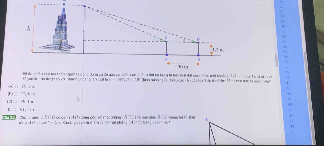 25
26
27
28
29
h
30
31
α C D 32.
B
33
34
1,2 m
35
36.
A B
37
30 m 38
39
Để đo chiều cao tòa tháp người ta dùng dụng cụ đo góc có chiều cao 1, 2 m đặt tại hai vị trí trên mặt đất cách nhau một khoảng AB=30m 1. Tại vị trí Á và 40
B góc đo thu được so với phương ngang lần lượt là alpha =65°; beta =50° (hình minh họa). Chiều cao () của tòa tháp (từ điểm M tới mặt đất) là bao nhiêu? 41. -
(A)○ 78, 2 m 42 -
(B)○ 75, 6m 43
aA
45
(D)○ 81,7m 46
47
Câu 25. Cho tứ diện ABCD có cạnh AB vuông góc với mặt phẳng (BCD) và tam giác BCD vuông tại C. Biết48.
ràng AB=BC=2a. Khoảng cách từ điểm B tới mặt phầng (ACD) bằng bao nhiêu?
49.
50