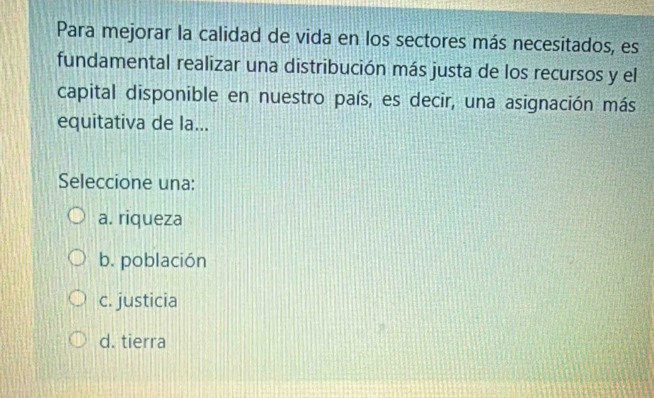 Para mejorar la calidad de vida en los sectores más necesitados, es
fundamental realizar una distribución más justa de los recursos y el
capital disponible en nuestro país, es decir, una asignación más
equitativa de la...
Seleccione una:
a. riqueza
b. población
c. justicia
d. tierra