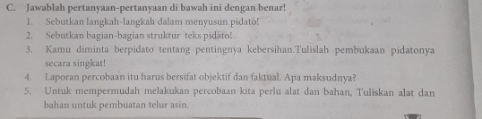 Jawablah pertanyaan-pertanyaan di bawah ini dengan benar! 
1. Sebutkan langkah-langkah dalam menyusun pidato! 
2. Sebutkan bagian-bagian struktur teks pidato! 
3. Kamu diminta berpidato tentang pentingnya kebersihan.Tulislah pembukaan pidatonya 
secara singkat! 
4. Laporan percobaan itu harus bersifat objektif dan faktual. Apa maksudnya? 
5. Untuk mempermudah melakukan percobaan kita perlu alat dan bahan, Tuliskan alat dan 
bahan untuk pembuatan telur asin.