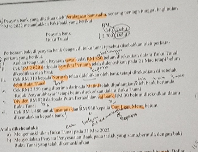 Penyata bank yang diterima olch Pernlagaan Samsudin, seorang peniaga tunggal bagi bulan 
Mae 2022 menunjukkan baki-bakl yang beriku. 
Penyata bsank 
Buku Tunai 
Perbezaan baki di penyata bank dengan di buku tunai tęrsebut disebabkan olch perkara- 
perkara yang berikut. 
1. Arahan tetap untuk bayaran sewa kedai RM 850 belum direkodkan dalam Duku Tunai 
li. Cek RM 2 620 daripada Syarikat Pertama telah didepositkan pada 21 Mac tetapi belum 
dikreditkan oleh bank 
iil. Cek RM 310 kepada Normaḥ telah didebitkan olch bank tetapi direkodkan di sebelah 
debit Duku Tunái 
iv. Cek RM 2 150 yang diterima daripada MalinEtelah dipulangkan oleh bank bertanda 
'Rujuk Penyuruhbayar' tetapi belím direkodkan dalam Buku Tunal 
v. Dividen RM 820 daripada Putra Berhad dan caj bank RM 30 belum direkodkan dalam 
Duku Tunai 
vi. Cek RM 1 480 untuk insurans Jan aM 930 kepada Ong Lean Meng belum 
dikemükakan kepada bank ν 
Anda dikehendaki: 
a) Mengemaskinikan Buku Tunai pada 31 Mac 2022
b Menyediakan Penyata Penyesuaian Bank pada tarikh yang sama,bermula dengan baki 
Buku Tunai yang telah dikemaskinikan