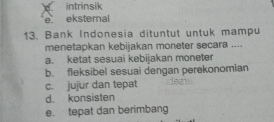 intrinsik
e. eksternal
13. Bank Indonesia dituntut untuk mampu
menetapkan kebijakan moneter secara ....
a. ketat sesuai kebijakan moneter
b. fleksibel sesuai dengan perekonomian
c. jujur dan tepat
d. konsisten
e. tepat dan berimbang