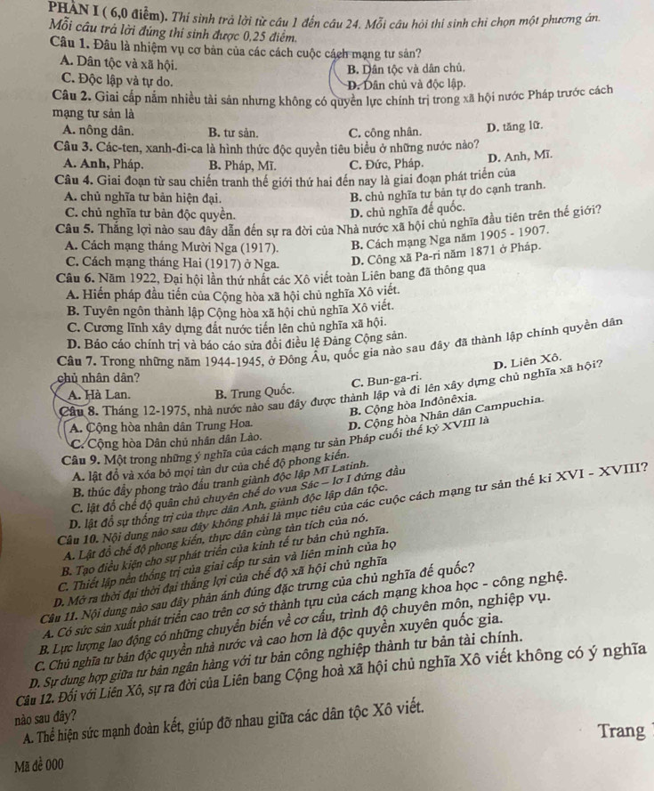 PHÀN I ( 6,0 điễm). Thí sinh trả lời từ cầu 1 đến câu 24. Mỗi câu hỏi thi sinh chỉ chọn một phương án
Mỗi cầu trả lời đúng thí sinh được 0,25 điểm.
Câu 1. Đâu là nhiệm vụ cơ bản của các cách cuộc cách mạng tư sản?
A. Dân tộc và xã hội.
B. Dân tộc và dân chủ.
C. Độc lập và tự do. D. Dân chủ và độc lập.
Câu 2. Giai cấp nằm nhiều tài sản nhưng không có quyền lực chính trị trong xã hội nước Pháp trước cách
mạng tư sản là
A. nông dân. B. tư sản. C. công nhân. D. tăng lữ
Câu 3. Các-ten, xanh-đi-ca là hình thức độc quyền tiêu biểu ở những nước nào?
D. Anh, Mĩ.
A. Anh, Pháp. B. Pháp, Mĩ. C. Đức, Pháp.
Câu 4. Giai đoạn từ sau chiến tranh thế giới thứ hai đến nay là giai đoạn phát triển của
A. chủ nghĩa tư bản hiện đại.
B. chủ nghĩa tư bản tự do cạnh tranh.
C. chủ nghĩa tư bản độc quyền.
D. chủ nghĩa đế quốc.
Câu 5. Thắng lợi nào sau đây dẫn đến sự ra đời của Nhà nước xã hội chủ nghĩa đầu tiên trên thế giới7
A. Cách mạng tháng Mười Nga (1917). B. Cách mạng Nga năm 1905 - 1907.
C. Cách mạng tháng Hai (1917) ở Nga. D. Công xã Pa-ri năm 1871 ở Pháp.
Cầu 6. Năm 1922, Đại hội lần thứ nhất các Xô viết toàn Liên bang đã thông qua
A. Hiến pháp đầu tiến của Cộng hòa xã hội chủ nghĩa Xô viết.
B. Tuyên ngôn thành lập Cộng hòa xã hội chủ nghĩa Xô viết.
C. Cương lĩnh xây dựng đất nước tiến lên chủ nghĩa xã hội.
D. Báo cáo chính trị và báo cáo sửa đôi điều lệ Đảng Cộng sản.
Câu 7. Trong những năm 1944-1945, ở Đông Âu, quốc gia nào sau đây đã thành lập chính quyền dân
chủ nhân dân?
C. Bun-ga-ri. D. Liên Xô.
Câu 8. Tháng 12-1975, nhà nước nào sau đây được thành lập và đi lên xây dựng chủ nghĩa xã hội
A. Hà Lan. B. Trung Quốc.
B. Cộng hòa Inđônêxia.
A. Cộng hòa nhân dân Trung Hoa.
D. Cộng hòa Nhân dân Campuchia.
C. Cộng hòa Dân chủ nhân dân Lào.
Câp 9, Một trong những ý nghĩa của cách mạng tư sản Pháp cuối thế kỷ XVIII là
A. lật đồ và xóa bỏ mọi tàn dư của chế độ phong kiến.
B. thúc đầy phong trào đầu tranh giành độc lập Mĩ Latinh.
C. lật đổ chế độ quân chủ chuyên chế do vua Sác - lơ I đứng đầu
Câu 10. Nội dung nào sau đây không phải là mục tiêu của các cuộc cách mạng tư sản thế ki XVI - XVIII?
D. lật đồ sự thống trị của thực dân Anh, giành độc lập dân tộc.
A. Lật đồ chế độ phong kiến, thực dân cùng tàn tích của nó.
B. Tạo điều kiện cho sự phát triển của kinh tế tư bản chủ nghĩa.
C. Thiết lập nền thống trị của giai cấp tư sản và liên minh của họ
D. Mở ra thời đại thời đại thắng lợi của chế độ xã hội chủ nghĩa
Câu 11. Nội dung nào sau đây phản ánh đúng đặc trưng của chủ nghĩa đế quốc?
A. Có sức sản xuất phát triển cao trên cơ sở thành tựu của cách mạng khoa học - công nghệ.
B. Lực lượng lao động có những chuyển biến về cơ cấu, trình độ chuyên môn, nghiệp vụ.
C. Chủ nghĩa tư bản độc quyền nhà nước và cao hơn là độc quyền xuyên quốc gia.
D. Sự dung hợp giữa tư bản ngân hàng với tư bản công nghiệp thành tư bản tài chính.
Câu 12. Đôi với Liên Xô, sự ra đời của Liên bang Cộng hoà xã hội chủ nghĩa Xô viết không có ý nghĩa
nào sau đây? A. Thể hiện sức mạnh đoàn kết, giúp đỡ nhau giữa các dân tộc Xô viết.
Trang
Mã đề 000