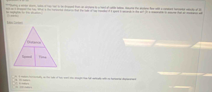 During a winter storm, bales of hay had to be dropped from an airplane to a herd of cattle below. Assume the airplane flew with a constant horizontal velocity of 35
m/s as it dropped the hay. What is the hortzontal distance that the bale of hay traveled if it spent 6 seconds in the air? [It is reasonable to assume that air resistance will
be negligible for this situation.]
(5 points)
Extra Content
A. 0 meters horizontally, as the bale of hay went into straight free fall vertically with no horizontal displacement
B. 35 meters
C. 6 meters
D. 210 meters