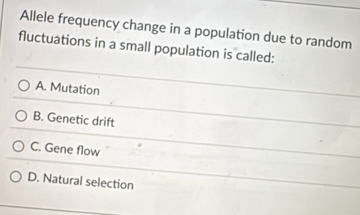 Allele frequency change in a population due to random
fluctuations in a small population is called:
A. Mutation
B. Genetic drift
C. Gene flow
D. Natural selection