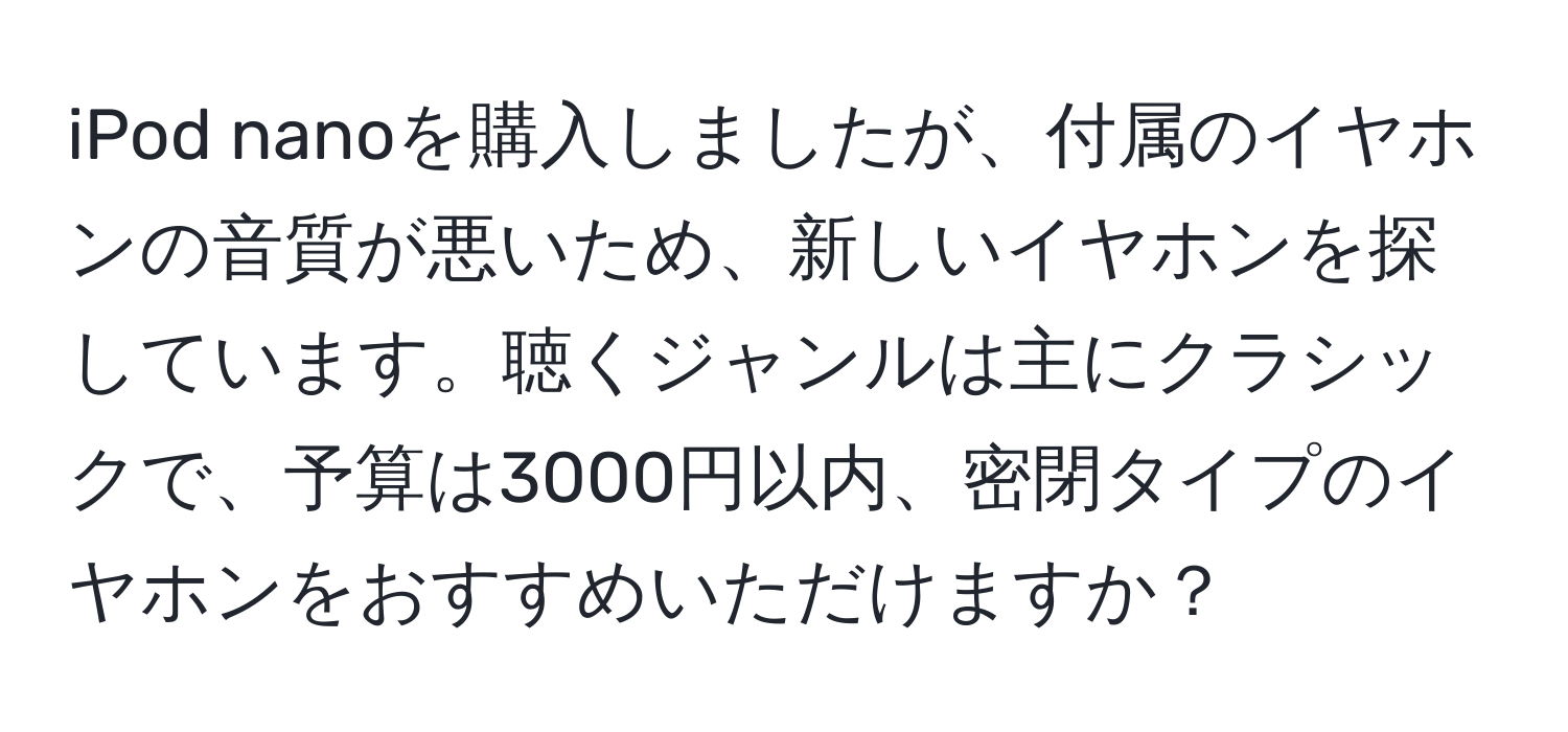 iPod nanoを購入しましたが、付属のイヤホンの音質が悪いため、新しいイヤホンを探しています。聴くジャンルは主にクラシックで、予算は3000円以内、密閉タイプのイヤホンをおすすめいただけますか？